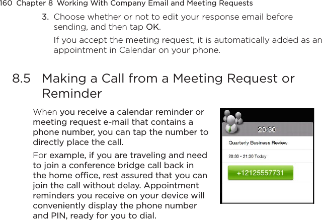 160  Chapter 8  Working With Company Email and Meeting Requests3.  Choose whether or not to edit your response email before sending, and then tap OK.If you accept the meeting request, it is automatically added as an appointment in Calendar on your phone.8.5  Making a Call from a Meeting Request or ReminderWhen you receive a calendar reminder or meeting request e-mail that contains a phone number, you can tap the number to directly place the call.For example, if you are traveling and need to join a conference bridge call back in the home office, rest assured that you can join the call without delay. Appointment reminders you receive on your device will conveniently display the phone number and PIN, ready for you to dial.