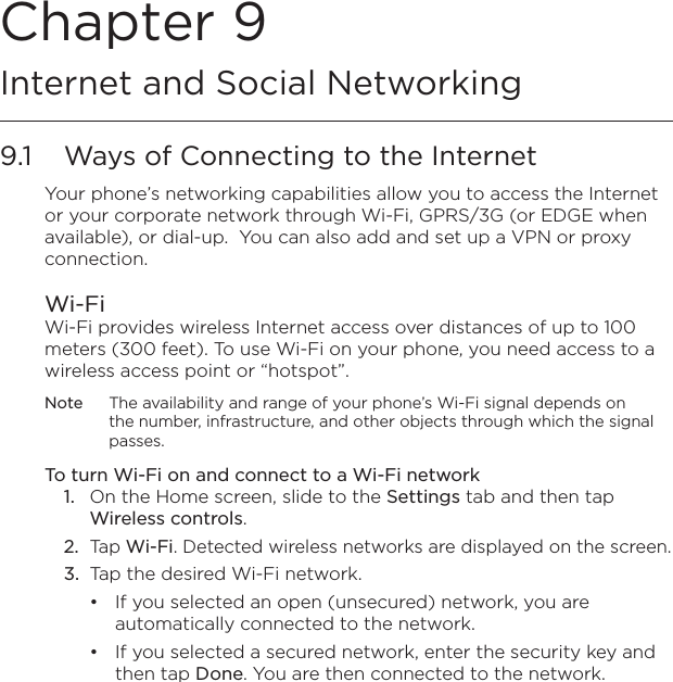 Chapter 9  Internet and Social Networking9.1  Ways of Connecting to the InternetYour phone’s networking capabilities allow you to access the Internet or your corporate network through Wi-Fi, GPRS/3G (or EDGE when available), or dial-up.  You can also add and set up a VPN or proxy connection.Wi-FiWi-Fi provides wireless Internet access over distances of up to 100 meters (300 feet). To use Wi-Fi on your phone, you need access to a wireless access point or “hotspot”.Note  The availability and range of your phone’s Wi-Fi signal depends on the number, infrastructure, and other objects through which the signal passes.To turn Wi-Fi on and connect to a Wi-Fi network1.  On the Home screen, slide to the Settings tab and then tap Wireless controls.2.  Tap Wi-Fi. Detected wireless networks are displayed on the screen.3.  Tap the desired Wi-Fi network.If you selected an open (unsecured) network, you are automatically connected to the network.If you selected a secured network, enter the security key and then tap Done. You are then connected to the network.••