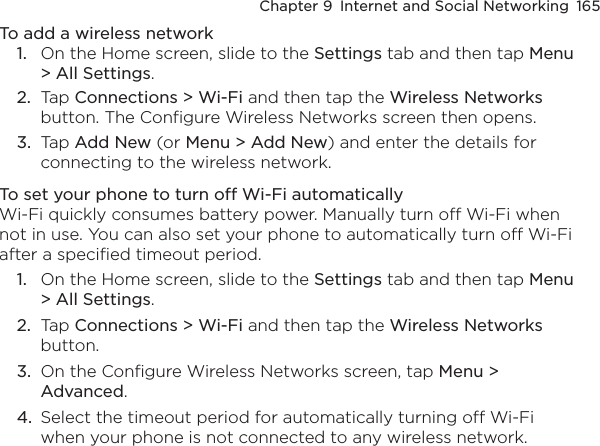 Chapter 9  Internet and Social Networking  165To add a wireless network1.  On the Home screen, slide to the Settings tab and then tap Menu &gt; All Settings.2.  Tap Connections &gt; Wi-Fi and then tap the Wireless Networks button. The Configure Wireless Networks screen then opens.3.  Tap Add New (or Menu &gt; Add New) and enter the details for connecting to the wireless network.To set your phone to turn off Wi-Fi automaticallyWi-Fi quickly consumes battery power. Manually turn off Wi-Fi when not in use. You can also set your phone to automatically turn off Wi-Fi after a specified timeout period.1.  On the Home screen, slide to the Settings tab and then tap Menu &gt; All Settings.2.  Tap Connections &gt; Wi-Fi and then tap the Wireless Networks button.3.  On the Configure Wireless Networks screen, tap Menu &gt; Advanced.4.  Select the timeout period for automatically turning off Wi-Fi when your phone is not connected to any wireless network.