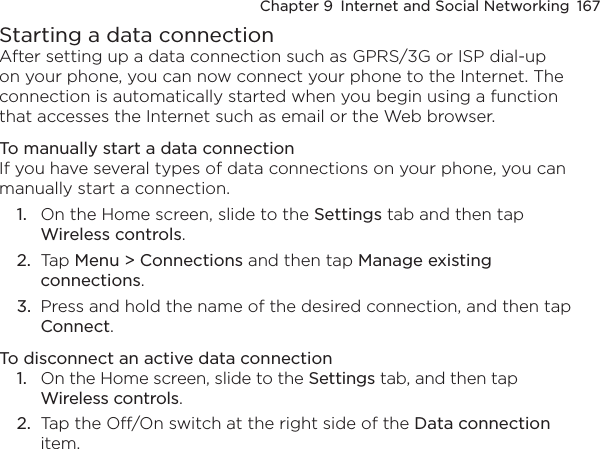 Chapter 9  Internet and Social Networking  167Starting a data connectionAfter setting up a data connection such as GPRS/3G or ISP dial-up on your phone, you can now connect your phone to the Internet. The connection is automatically started when you begin using a function that accesses the Internet such as email or the Web browser.To manually start a data connectionIf you have several types of data connections on your phone, you can manually start a connection.1.  On the Home screen, slide to the Settings tab and then tap Wireless controls.2.  Tap Menu &gt; Connections and then tap Manage existing connections.3.  Press and hold the name of the desired connection, and then tap Connect.To disconnect an active data connection1.  On the Home screen, slide to the Settings tab, and then tap Wireless controls.2.  Tap the Off/On switch at the right side of the Data connection item.