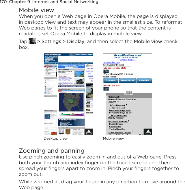 170  Chapter 9  Internet and Social NetworkingMobile viewWhen you open a Web page in Opera Mobile, the page is displayed in desktop view and text may appear in the smallest size. To reformat Web pages to fit the screen of your phone so that the content is readable, set Opera Mobile to display in mobile view.Tap   &gt; Settings &gt; Display, and then select the Mobile view check box.Desktop view Mobile viewZooming and panningUse pinch zooming to easily zoom in and out of a Web page. Press both your thumb and index finger on the touch screen and then spread your fingers apart to zoom in. Pinch your fingers together to zoom out.While zoomed in, drag your finger in any direction to move around the Web page. 