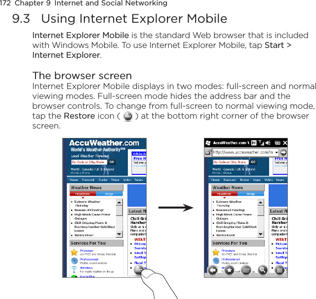 172  Chapter 9  Internet and Social Networking9.3  Using Internet Explorer MobileInternet Explorer Mobile is the standard Web browser that is included with Windows Mobile. To use Internet Explorer Mobile, tap Start &gt; Internet Explorer.The browser screenInternet Explorer Mobile displays in two modes: full-screen and normal viewing modes. Full-screen mode hides the address bar and the browser controls. To change from full-screen to normal viewing mode, tap the Restore icon (   ) at the bottom right corner of the browser screen. 