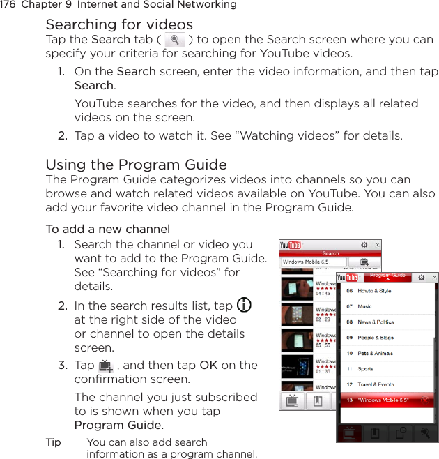 176  Chapter 9  Internet and Social NetworkingSearching for videosTap the Search tab (   ) to open the Search screen where you can specify your criteria for searching for YouTube videos.1.  On the Search screen, enter the video information, and then tap Search.YouTube searches for the video, and then displays all related videos on the screen.2.  Tap a video to watch it. See “Watching videos” for details.Using the Program GuideThe Program Guide categorizes videos into channels so you can browse and watch related videos available on YouTube. You can also add your favorite video channel in the Program Guide.To add a new channel1.  Search the channel or video you want to add to the Program Guide. See “Searching for videos” for details.2.  In the search results list, tap   at the right side of the video or channel to open the details screen.3.  Tap   , and then tap OK on the confirmation screen.The channel you just subscribed to is shown when you tap Program Guide.Tip  You can also add search information as a program channel.