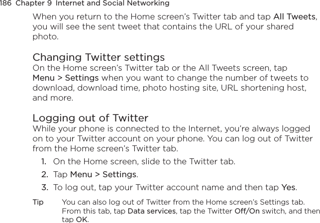 186  Chapter 9  Internet and Social NetworkingWhen you return to the Home screen’s Twitter tab and tap All Tweets, you will see the sent tweet that contains the URL of your shared photo.Changing Twitter settingsOn the Home screen’s Twitter tab or the All Tweets screen, tap Menu &gt; Settings when you want to change the number of tweets to download, download time, photo hosting site, URL shortening host, and more.Logging out of TwitterWhile your phone is connected to the Internet, you’re always logged on to your Twitter account on your phone. You can log out of Twitter from the Home screen’s Twitter tab.1.  On the Home screen, slide to the Twitter tab.2.  Tap Menu &gt; Settings.3.  To log out, tap your Twitter account name and then tap Yes.Tip  You can also log out of Twitter from the Home screen’s Settings tab. From this tab, tap Data services, tap the Twitter Off/On switch, and then tap OK.