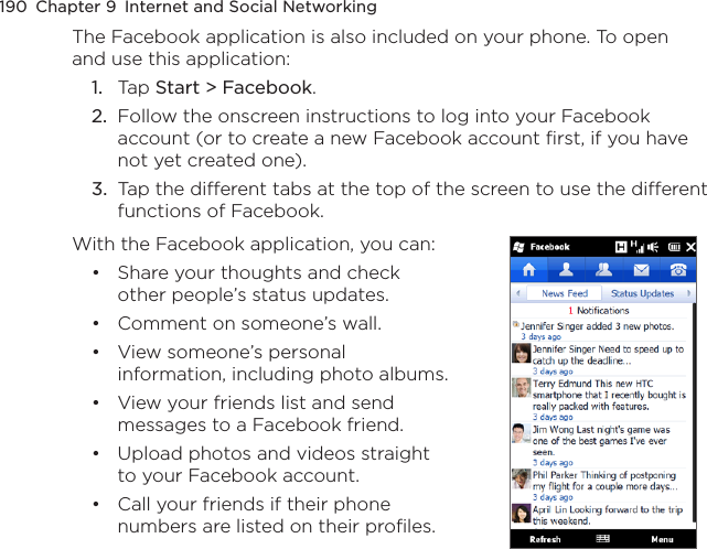 190  Chapter 9  Internet and Social NetworkingThe Facebook application is also included on your phone. To open and use this application:1.  Tap Start &gt; Facebook.2.  Follow the onscreen instructions to log into your Facebook account (or to create a new Facebook account first, if you have not yet created one).3.  Tap the different tabs at the top of the screen to use the different functions of Facebook.With the Facebook application, you can:Share your thoughts and check other people’s status updates.Comment on someone’s wall.View someone’s personal information, including photo albums.View your friends list and send messages to a Facebook friend.Upload photos and videos straight to your Facebook account.Call your friends if their phone numbers are listed on their profiles.••••••