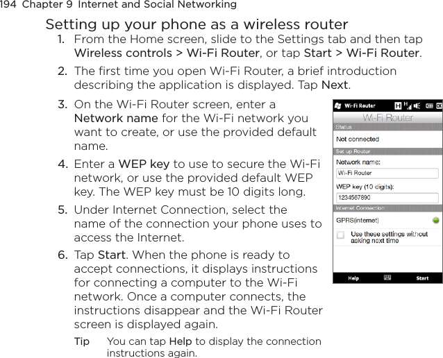 194  Chapter 9  Internet and Social NetworkingSetting up your phone as a wireless router1.  From the Home screen, slide to the Settings tab and then tap Wireless controls &gt; Wi-Fi Router, or tap Start &gt; Wi-Fi Router.2.  The first time you open Wi-Fi Router, a brief introduction describing the application is displayed. Tap Next.3.  On the Wi-Fi Router screen, enter a Network name for the Wi-Fi network you want to create, or use the provided default name.4.  Enter a WEP key to use to secure the Wi-Fi network, or use the provided default WEP key. The WEP key must be 10 digits long.5.  Under Internet Connection, select the name of the connection your phone uses to access the Internet. 6.  Tap Start. When the phone is ready to accept connections, it displays instructions for connecting a computer to the Wi-Fi network. Once a computer connects, the instructions disappear and the Wi-Fi Router screen is displayed again.Tip  You can tap Help to display the connection instructions again.