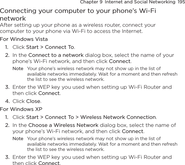 Chapter 9  Internet and Social Networking  195Connecting your computer to your phone’s Wi-Fi networkAfter setting up your phone as a wireless router, connect your computer to your phone via Wi-Fi to access the Internet.For Windows Vista1.  Click Start &gt; Connect To.2.  In the Connect to a network dialog box, select the name of your phone’s Wi-Fi network, and then click Connect.Note  Your phone’s wireless network may not show up in the list of available networks immediately. Wait for a moment and then refresh the list to see the wireless network.3.  Enter the WEP key you used when setting up Wi-Fi Router and then click Connect.4.  Click Close.For Windows XP1.  Click Start &gt; Connect To &gt; Wireless Network Connection.2.  In the Choose a Wireless Network dialog box, select the name of your phone’s Wi-Fi network, and then click Connect.Note  Your phone’s wireless network may not show up in the list of available networks immediately. Wait for a moment and then refresh the list to see the wireless network.3.  Enter the WEP key you used when setting up Wi-Fi Router and then click Connect.