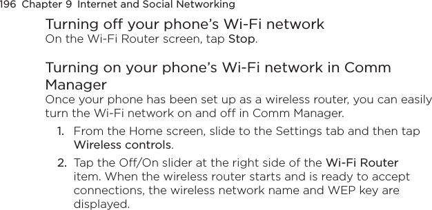 196  Chapter 9  Internet and Social NetworkingTurning off your phone’s Wi-Fi networkOn the Wi-Fi Router screen, tap Stop.Turning on your phone’s Wi-Fi network in Comm ManagerOnce your phone has been set up as a wireless router, you can easily turn the Wi-Fi network on and off in Comm Manager.1.  From the Home screen, slide to the Settings tab and then tap Wireless controls.2.  Tap the Off/On slider at the right side of the Wi-Fi Router item. When the wireless router starts and is ready to accept connections, the wireless network name and WEP key are displayed.