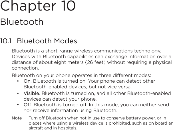 Chapter 10  Bluetooth10.1  Bluetooth ModesBluetooth is a short-range wireless communications technology. Devices with Bluetooth capabilities can exchange information over a distance of about eight meters (26 feet) without requiring a physical connection.Bluetooth on your phone operates in three different modes:On. Bluetooth is turned on. Your phone can detect other Bluetooth-enabled devices, but not vice versa.Visible. Bluetooth is turned on, and all other Bluetooth-enabled devices can detect your phone.Off. Bluetooth is turned off. In this mode, you can neither send nor receive information using Bluetooth.Note  Turn off Bluetooth when not in use to conserve battery power, or in places where using a wireless device is prohibited, such as on board an aircraft and in hospitals.•••