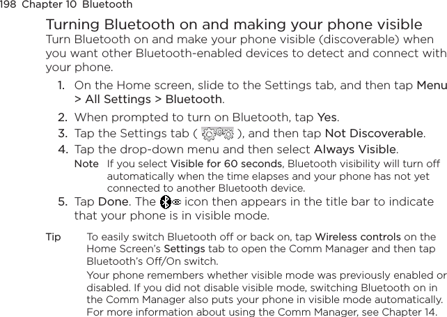 198  Chapter 10  BluetoothTurning Bluetooth on and making your phone visibleTurn Bluetooth on and make your phone visible (discoverable) when you want other Bluetooth-enabled devices to detect and connect with your phone.1.  On the Home screen, slide to the Settings tab, and then tap Menu &gt; All Settings &gt; Bluetooth.2.  When prompted to turn on Bluetooth, tap Yes.3.  Tap the Settings tab (   ), and then tap Not Discoverable.4.  Tap the drop-down menu and then select Always Visible.Note  If you select Visible for 60 seconds, Bluetooth visibility will turn off automatically when the time elapses and your phone has not yet connected to another Bluetooth device.5.  Tap Done. The   icon then appears in the title bar to indicate that your phone is in visible mode.Tip  To easily switch Bluetooth off or back on, tap Wireless controls on the Home Screen’s Settings tab to open the Comm Manager and then tap Bluetooth’s Off/On switch.Your phone remembers whether visible mode was previously enabled or disabled. If you did not disable visible mode, switching Bluetooth on in the Comm Manager also puts your phone in visible mode automatically. For more information about using the Comm Manager, see Chapter 14.