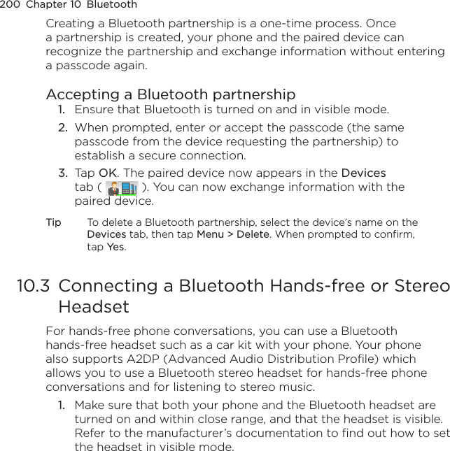 200  Chapter 10  BluetoothCreating a Bluetooth partnership is a one-time process. Once a partnership is created, your phone and the paired device can recognize the partnership and exchange information without entering a passcode again.Accepting a Bluetooth partnership1.  Ensure that Bluetooth is turned on and in visible mode.2.  When prompted, enter or accept the passcode (the same passcode from the device requesting the partnership) to establish a secure connection.3.  Tap OK. The paired device now appears in the Devices tab (   ). You can now exchange information with the paired device.Tip  To delete a Bluetooth partnership, select the device’s name on the Devices tab, then tap Menu &gt; Delete. When prompted to confirm, tap Yes.10.3  Connecting a Bluetooth Hands-free or Stereo HeadsetFor hands-free phone conversations, you can use a Bluetooth hands-free headset such as a car kit with your phone. Your phone also supports A2DP (Advanced Audio Distribution Profile) which allows you to use a Bluetooth stereo headset for hands-free phone conversations and for listening to stereo music.1.  Make sure that both your phone and the Bluetooth headset are turned on and within close range, and that the headset is visible. Refer to the manufacturer’s documentation to find out how to set the headset in visible mode.