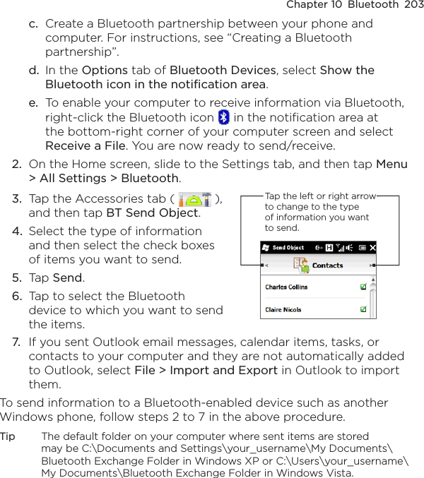 Chapter 10  Bluetooth  203c.  Create a Bluetooth partnership between your phone and computer. For instructions, see “Creating a Bluetooth partnership”.d.  In the Options tab of Bluetooth Devices, select Show the Bluetooth icon in the notification area.e.  To enable your computer to receive information via Bluetooth, right-click the Bluetooth icon   in the notification area at the bottom-right corner of your computer screen and select Receive a File. You are now ready to send/receive.2.  On the Home screen, slide to the Settings tab, and then tap Menu &gt; All Settings &gt; Bluetooth.3.  Tap the Accessories tab (   ), and then tap BT Send Object.4.  Select the type of information and then select the check boxes of items you want to send.5.  Tap Send.6.  Tap to select the Bluetooth device to which you want to send the items.Tap the left or right arrow to change to the type of information you want to send.7.  If you sent Outlook email messages, calendar items, tasks, or contacts to your computer and they are not automatically added to Outlook, select File &gt; Import and Export in Outlook to import them.To send information to a Bluetooth-enabled device such as another Windows phone, follow steps 2 to 7 in the above procedure.Tip  The default folder on your computer where sent items are stored may be C:\Documents and Settings\your_username\My Documents\Bluetooth Exchange Folder in Windows XP or C:\Users\your_username\My Documents\Bluetooth Exchange Folder in Windows Vista.