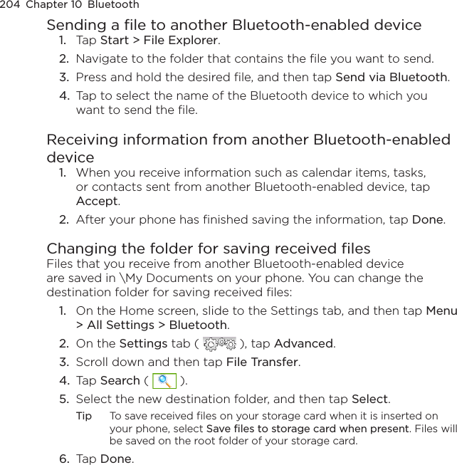 204  Chapter 10  BluetoothSending a file to another Bluetooth-enabled device1.  Tap Start &gt; File Explorer.2.  Navigate to the folder that contains the file you want to send.3.  Press and hold the desired file, and then tap Send via Bluetooth.4.  Tap to select the name of the Bluetooth device to which you want to send the file.Receiving information from another Bluetooth-enabled device1.  When you receive information such as calendar items, tasks, or contacts sent from another Bluetooth-enabled device, tap Accept.2.  After your phone has finished saving the information, tap Done.Changing the folder for saving received filesFiles that you receive from another Bluetooth-enabled device are saved in \My Documents on your phone. You can change the destination folder for saving received files:1.  On the Home screen, slide to the Settings tab, and then tap Menu &gt; All Settings &gt; Bluetooth.2.  On the Settings tab (   ), tap Advanced.3.  Scroll down and then tap File Transfer.4.  Tap Search (   ).5.  Select the new destination folder, and then tap Select.Tip  To save received files on your storage card when it is inserted on your phone, select Save files to storage card when present. Files will be saved on the root folder of your storage card.6.  Tap Done.