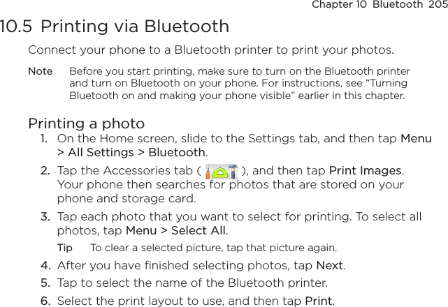 Chapter 10  Bluetooth  20510.5  Printing via BluetoothConnect your phone to a Bluetooth printer to print your photos.Note  Before you start printing, make sure to turn on the Bluetooth printer and turn on Bluetooth on your phone. For instructions, see “Turning Bluetooth on and making your phone visible” earlier in this chapter.Printing a photo1.  On the Home screen, slide to the Settings tab, and then tap Menu &gt; All Settings &gt; Bluetooth.2.  Tap the Accessories tab (   ), and then tap Print Images. Your phone then searches for photos that are stored on your phone and storage card.3.  Tap each photo that you want to select for printing. To select all photos, tap Menu &gt; Select All.Tip  To clear a selected picture, tap that picture again.4.  After you have finished selecting photos, tap Next.5.  Tap to select the name of the Bluetooth printer.6.  Select the print layout to use, and then tap Print.