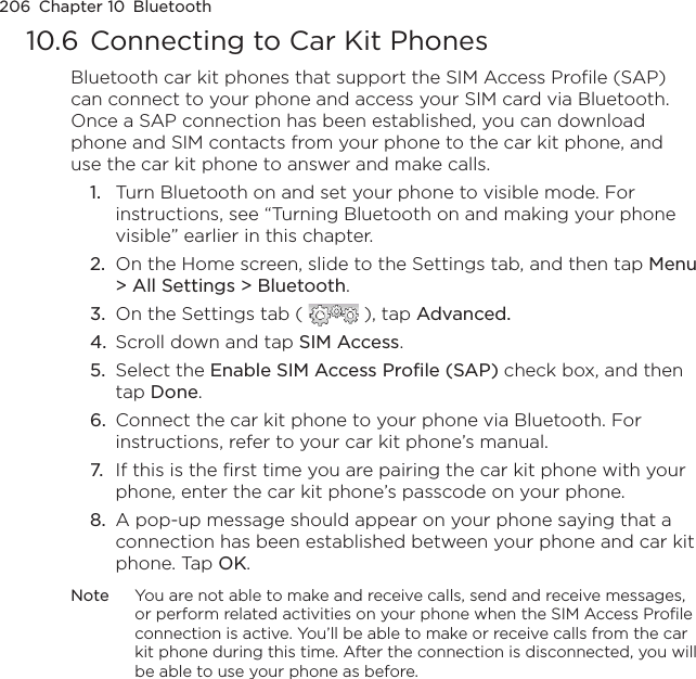 206  Chapter 10  Bluetooth10.6 Connecting to Car Kit PhonesBluetooth car kit phones that support the SIM Access Profile (SAP) can connect to your phone and access your SIM card via Bluetooth. Once a SAP connection has been established, you can download phone and SIM contacts from your phone to the car kit phone, and use the car kit phone to answer and make calls.1.  Turn Bluetooth on and set your phone to visible mode. For instructions, see “Turning Bluetooth on and making your phone visible” earlier in this chapter.2.  On the Home screen, slide to the Settings tab, and then tap Menu &gt; All Settings &gt; Bluetooth.3.  On the Settings tab (   ), tap Advanced.4.  Scroll down and tap SIM Access.5.  Select the Enable SIM Access Profile (SAP) check box, and then tap Done.6.  Connect the car kit phone to your phone via Bluetooth. For instructions, refer to your car kit phone’s manual.7.  If this is the first time you are pairing the car kit phone with your phone, enter the car kit phone’s passcode on your phone.8.  A pop-up message should appear on your phone saying that a connection has been established between your phone and car kit phone. Tap OK.Note  You are not able to make and receive calls, send and receive messages, or perform related activities on your phone when the SIM Access Profile connection is active. You’ll be able to make or receive calls from the car kit phone during this time. After the connection is disconnected, you will be able to use your phone as before.