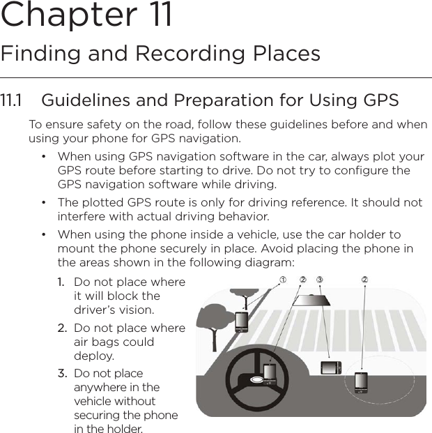 Chapter 11  Finding and Recording Places11.1  Guidelines and Preparation for Using GPSTo ensure safety on the road, follow these guidelines before and when using your phone for GPS navigation.When using GPS navigation software in the car, always plot your GPS route before starting to drive. Do not try to configure the GPS navigation software while driving.The plotted GPS route is only for driving reference. It should not interfere with actual driving behavior.When using the phone inside a vehicle, use the car holder to mount the phone securely in place. Avoid placing the phone in the areas shown in the following diagram:Do not place where it will block the driver’s vision.Do not place where air bags could deploy.Do not place anywhere in the vehicle without securing the phone in the holder.1.2.3. •••