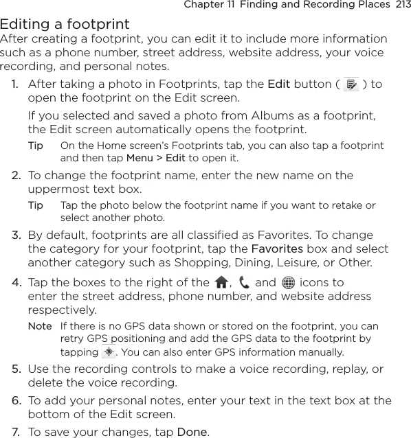 Chapter 11  Finding and Recording Places  213Editing a footprintAfter creating a footprint, you can edit it to include more information such as a phone number, street address, website address, your voice recording, and personal notes.1.  After taking a photo in Footprints, tap the Edit button (   ) to open the footprint on the Edit screen.If you selected and saved a photo from Albums as a footprint, the Edit screen automatically opens the footprint.Tip  On the Home screen’s Footprints tab, you can also tap a footprint and then tap Menu &gt; Edit to open it.2.  To change the footprint name, enter the new name on the uppermost text box.Tip  Tap the photo below the footprint name if you want to retake or select another photo.3.  By default, footprints are all classified as Favorites. To change the category for your footprint, tap the Favorites box and select another category such as Shopping, Dining, Leisure, or Other.4.  Tap the boxes to the right of the  ,   and   icons to enter the street address, phone number, and website address respectively.Note  If there is no GPS data shown or stored on the footprint, you can retry GPS positioning and add the GPS data to the footprint by tapping  . You can also enter GPS information manually.5.  Use the recording controls to make a voice recording, replay, or delete the voice recording.6.  To add your personal notes, enter your text in the text box at the bottom of the Edit screen.7.  To save your changes, tap Done.