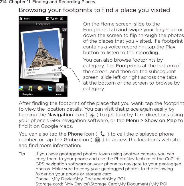 214  Chapter 11  Finding and Recording PlacesBrowsing your footprints to find a place you visitedOn the Home screen, slide to the Footprints tab and swipe your finger up or down the screen to flip through the photos of the places that you visited. If a footprint contains a voice recording, tap the Play button to listen to the recording.You can also browse footprints by category. Tap Footprints at the bottom of the screen, and then on the subsequent screen, slide left or right across the tabs at the bottom of the screen to browse by category.After finding the footprint of the place that you want, tap the footprint to view the location details. You can visit that place again easily by tapping the Navigation icon (   ) to get turn-by-turn directions using your phone’s GPS navigation software, or tap Menu &gt; Show on Map to find it on Google Maps.You can also tap the Phone icon (   ) to call the displayed phone number, or tap the Globe icon (   ) to access the location’s website and find more information.Tip  If you have geotagged photos taken using another camera, you can copy them to your phone and use the PhotoNav feature of the CoPilot GPS navigation software on your phone to navigate to your geotagged photos. Make sure to copy your geotagged photos to the following folder on your phone or storage card:  Phone:  \My Device\My Documents\My POI Storage card:  \My Device\Storage Card\My Documents\My POI