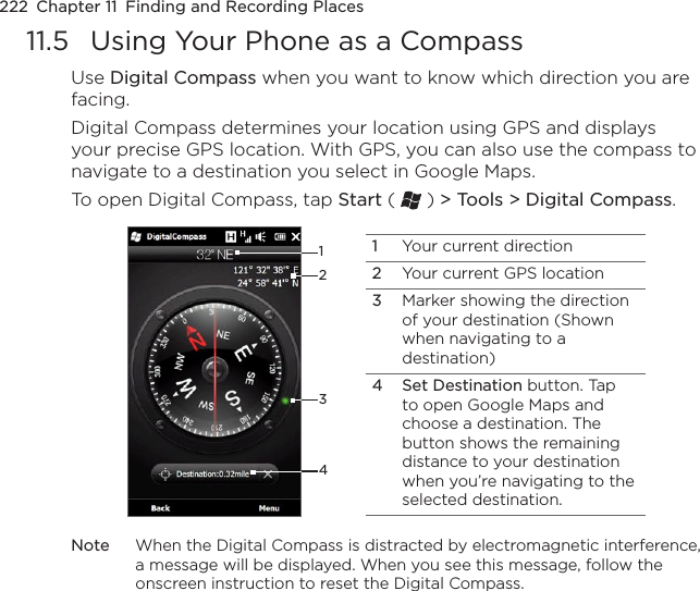 222  Chapter 11  Finding and Recording Places11.5  Using Your Phone as a CompassUse Digital Compass when you want to know which direction you are facing. Digital Compass determines your location using GPS and displays your precise GPS location. With GPS, you can also use the compass to navigate to a destination you select in Google Maps. To open Digital Compass, tap Start (   ) &gt; Tools &gt; Digital Compass.12431Your current direction2Your current GPS location3Marker showing the direction of your destination (Shown when navigating to a destination)4 Set Destination button. Tap to open Google Maps and choose a destination. The button shows the remaining distance to your destination when you’re navigating to the selected destination.Note  When the Digital Compass is distracted by electromagnetic interference, a message will be displayed. When you see this message, follow the onscreen instruction to reset the Digital Compass.