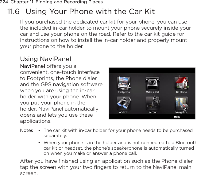 224  Chapter 11  Finding and Recording Places11.6  Using Your Phone with the Car KitIf you purchased the dedicated car kit for your phone, you can use the included in-car holder to mount your phone securely inside your car and use your phone on the road. Refer to the car kit guide for instructions on how to install the in-car holder and properly mount your phone to the holder.Using NaviPanelNaviPanel offers you a convenient, one-touch interface to Footprints, the Phone dialer, and the GPS navigation software when you are using the in-car holder with your phone. When you put your phone in the holder, NaviPanel automatically opens and lets you use these applications.  Notes  •  The car kit with in-car holder for your phone needs to be purchased separately.  •  When your phone is in the holder and is not connected to a Bluetooth car kit or headset, the phone’s speakerphone is automatically turned on when you make or answer a phone call.After you have finished using an application such as the Phone dialer, tap the screen with your two fingers to return to the NaviPanel main screen.