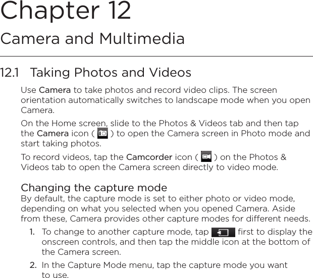 Chapter 12  Camera and Multimedia12.1  Taking Photos and VideosUse Camera to take photos and record video clips. The screen orientation automatically switches to landscape mode when you open Camera.On the Home screen, slide to the Photos &amp; Videos tab and then tap the Camera icon (   ) to open the Camera screen in Photo mode and start taking photos.To record videos, tap the Camcorder icon (   ) on the Photos &amp; Videos tab to open the Camera screen directly to video mode.Changing the capture modeBy default, the capture mode is set to either photo or video mode, depending on what you selected when you opened Camera. Aside from these, Camera provides other capture modes for different needs.1.  To change to another capture mode, tap   first to display the onscreen controls, and then tap the middle icon at the bottom of the Camera screen.2.  In the Capture Mode menu, tap the capture mode you want to use.