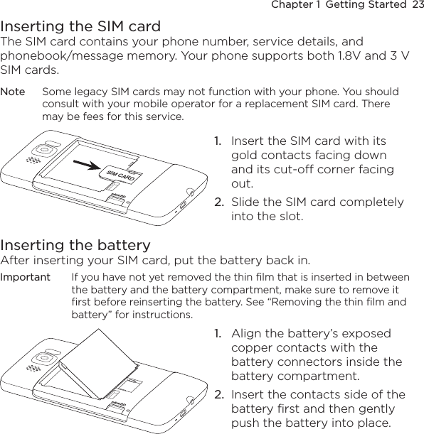 Chapter 1  Getting Started  23Inserting the SIM cardThe SIM card contains your phone number, service details, and phonebook/message memory. Your phone supports both 1.8V and 3 V SIM cards.Note  Some legacy SIM cards may not function with your phone. You should consult with your mobile operator for a replacement SIM card. There may be fees for this service.microSDSIM CARD1.  Insert the SIM card with its gold contacts facing down and its cut-off corner facing out.2.  Slide the SIM card completely into the slot.Inserting the batteryAfter inserting your SIM card, put the battery back in.Important  If you have not yet removed the thin film that is inserted in between the battery and the battery compartment, make sure to remove it first before reinserting the battery. See “Removing the thin film and battery” for instructions.microSD1.  Align the battery’s exposed copper contacts with the battery connectors inside the battery compartment.2.  Insert the contacts side of the battery first and then gently push the battery into place.