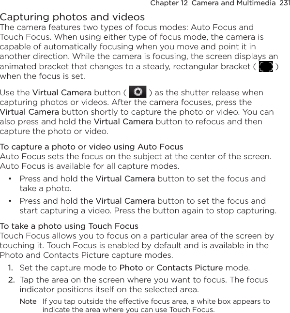 Chapter 12  Camera and Multimedia  231Capturing photos and videosThe camera features two types of focus modes: Auto Focus and Touch Focus. When using either type of focus mode, the camera is capable of automatically focusing when you move and point it in another direction. While the camera is focusing, the screen displays an animated bracket that changes to a steady, rectangular bracket (   ) when the focus is set.Use the Virtual Camera button (   ) as the shutter release when capturing photos or videos. After the camera focuses, press the Virtual Camera button shortly to capture the photo or video. You can also press and hold the Virtual Camera button to refocus and then capture the photo or video.To capture a photo or video using Auto FocusAuto Focus sets the focus on the subject at the center of the screen. Auto Focus is available for all capture modes.Press and hold the Virtual Camera button to set the focus and take a photo.Press and hold the Virtual Camera button to set the focus and start capturing a video. Press the button again to stop capturing.To take a photo using Touch FocusTouch Focus allows you to focus on a particular area of the screen by touching it. Touch Focus is enabled by default and is available in the Photo and Contacts Picture capture modes.1.  Set the capture mode to Photo or Contacts Picture mode.2.  Tap the area on the screen where you want to focus. The focus indicator positions itself on the selected area.Note  If you tap outside the effective focus area, a white box appears to indicate the area where you can use Touch Focus.••