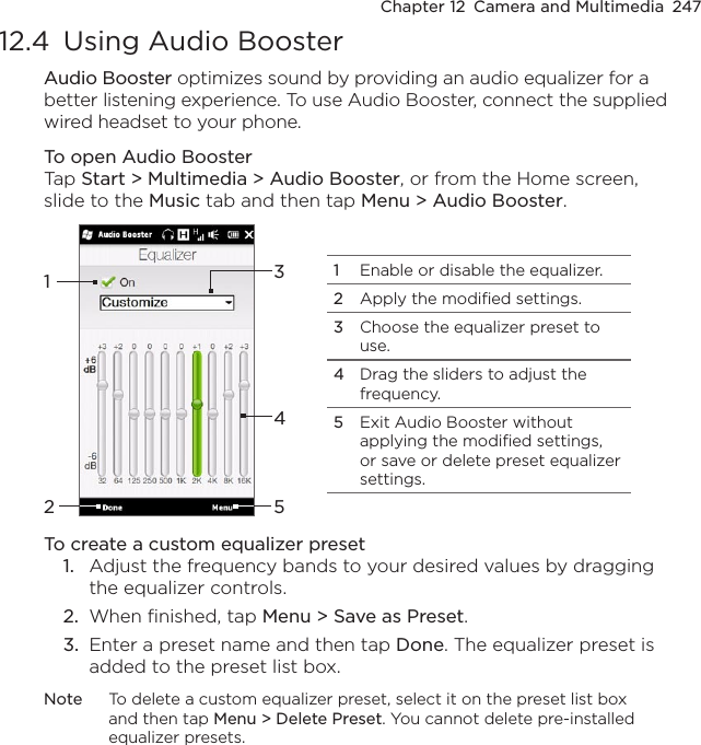 Chapter 12  Camera and Multimedia  24712.4  Using Audio BoosterAudio Booster optimizes sound by providing an audio equalizer for a better listening experience. To use Audio Booster, connect the supplied wired headset to your phone.To open Audio BoosterTap Start &gt; Multimedia &gt; Audio Booster, or from the Home screen, slide to the Music tab and then tap Menu &gt; Audio Booster.132451Enable or disable the equalizer.2Apply the modified settings.3Choose the equalizer preset to use.4Drag the sliders to adjust the frequency.5Exit Audio Booster without applying the modified settings, or save or delete preset equalizer settings.To create a custom equalizer preset1.  Adjust the frequency bands to your desired values by dragging the equalizer controls.2.  When finished, tap Menu &gt; Save as Preset.3.  Enter a preset name and then tap Done. The equalizer preset is added to the preset list box.Note  To delete a custom equalizer preset, select it on the preset list box and then tap Menu &gt; Delete Preset. You cannot delete pre-installed equalizer presets.