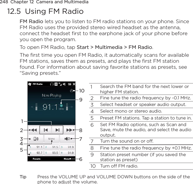 248  Chapter 12  Camera and Multimedia12.5  Using FM RadioFM Radio lets you to listen to FM radio stations on your phone. Since FM Radio uses the provided stereo wired headset as the antenna, connect the headset first to the earphone jack of your phone before you open the program.To open FM Radio, tap Start &gt; Multimedia &gt; FM Radio.The first time you open FM Radio, it automatically scans for available FM stations, saves them as presets, and plays the first FM station found. For information about saving favorite stations as presets, see “Saving presets.”1Search the FM band for the next lower or higher FM station.2Fine tune the radio frequency by -0.1 MHz.3Select headset or speaker audio output.4Select mono or stereo audio.5Preset FM stations. Tap a station to tune in.6Set FM Radio options, such as Scan and Save, mute the audio, and select the audio output.7Turn the sound on or off.8Fine tune the radio frequency by +0.1 MHz.9Station preset number (if you saved the station as preset)10Turn off FM radio.92537610418Tip  Press the VOLUME UP and VOLUME DOWN buttons on the side of the phone to adjust the volume.