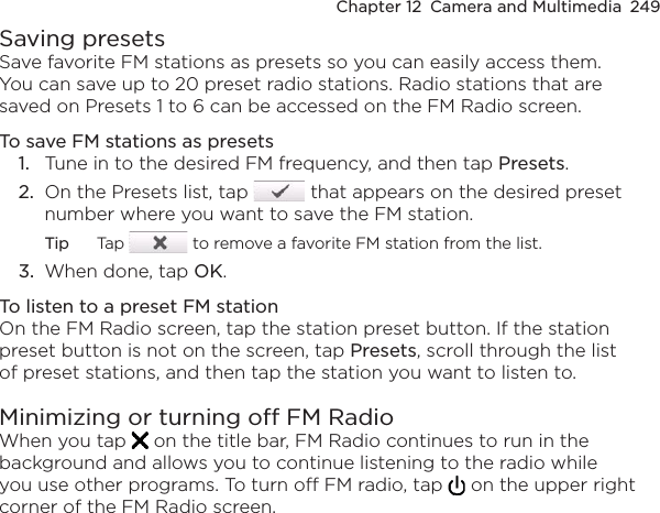 Chapter 12  Camera and Multimedia  249Saving presetsSave favorite FM stations as presets so you can easily access them. You can save up to 20 preset radio stations. Radio stations that are saved on Presets 1 to 6 can be accessed on the FM Radio screen.To save FM stations as presets1.  Tune in to the desired FM frequency, and then tap Presets.2.  On the Presets list, tap   that appears on the desired preset number where you want to save the FM station.Tip  Tap   to remove a favorite FM station from the list.3.  When done, tap OK.To listen to a preset FM stationOn the FM Radio screen, tap the station preset button. If the station preset button is not on the screen, tap Presets, scroll through the list of preset stations, and then tap the station you want to listen to.Minimizing or turning off FM RadioWhen you tap   on the title bar, FM Radio continues to run in the background and allows you to continue listening to the radio while you use other programs. To turn off FM radio, tap   on the upper right corner of the FM Radio screen.