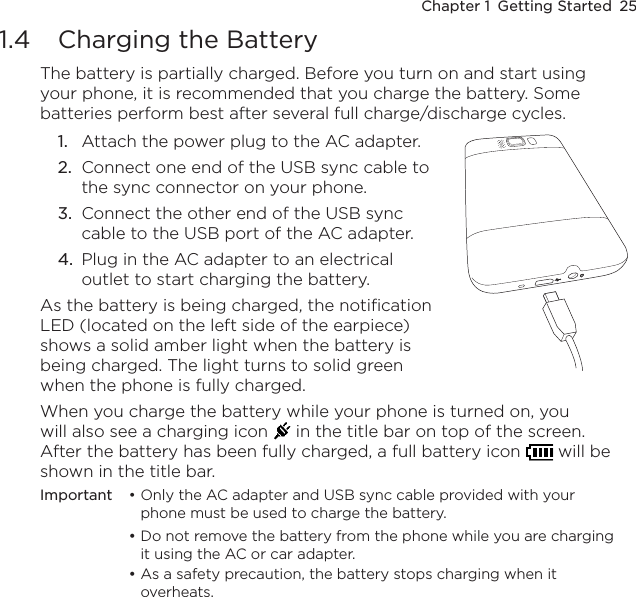 Chapter 1  Getting Started  251.4  Charging the BatteryThe battery is partially charged. Before you turn on and start using your phone, it is recommended that you charge the battery. Some batteries perform best after several full charge/discharge cycles.1.  Attach the power plug to the AC adapter.2.  Connect one end of the USB sync cable to the sync connector on your phone.3.  Connect the other end of the USB sync cable to the USB port of the AC adapter.4.  Plug in the AC adapter to an electrical outlet to start charging the battery.As the battery is being charged, the notification LED (located on the left side of the earpiece) shows a solid amber light when the battery is being charged. The light turns to solid green when the phone is fully charged.When you charge the battery while your phone is turned on, you will also see a charging icon   in the title bar on top of the screen. After the battery has been fully charged, a full battery icon   will be shown in the title bar.Important  • Only the AC adapter and USB sync cable provided with your phone must be used to charge the battery.  • Do not remove the battery from the phone while you are charging it using the AC or car adapter.  • As a safety precaution, the battery stops charging when it overheats. 