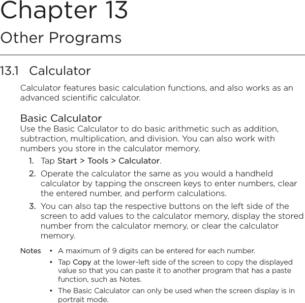 Chapter 13   Other Programs13.1  CalculatorCalculator features basic calculation functions, and also works as an advanced scientific calculator.Basic CalculatorUse the Basic Calculator to do basic arithmetic such as addition, subtraction, multiplication, and division. You can also work with numbers you store in the calculator memory.1.  Tap Start &gt; Tools &gt; Calculator.2.  Operate the calculator the same as you would a handheld calculator by tapping the onscreen keys to enter numbers, clear the entered number, and perform calculations.3.  You can also tap the respective buttons on the left side of the screen to add values to the calculator memory, display the stored number from the calculator memory, or clear the calculator memory.Notes  •  A maximum of 9 digits can be entered for each number.  •  Tap Copy at the lower-left side of the screen to copy the displayed value so that you can paste it to another program that has a paste function, such as Notes.  •  The Basic Calculator can only be used when the screen display is in portrait mode.