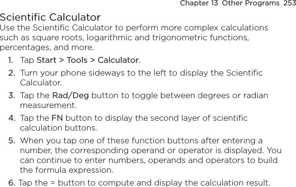 Chapter 13  Other Programs  253Scientific CalculatorUse the Scientific Calculator to perform more complex calculations such as square roots, logarithmic and trigonometric functions, percentages, and more.1.  Tap Start &gt; Tools &gt; Calculator.2.  Turn your phone sideways to the left to display the Scientific Calculator.3.  Tap the Rad/Deg button to toggle between degrees or radian measurement.4.  Tap the FN button to display the second layer of scientific calculation buttons.5.  When you tap one of these function buttons after entering a number, the corresponding operand or operator is displayed. You can continue to enter numbers, operands and operators to build the formula expression.6. Tap the = button to compute and display the calculation result.