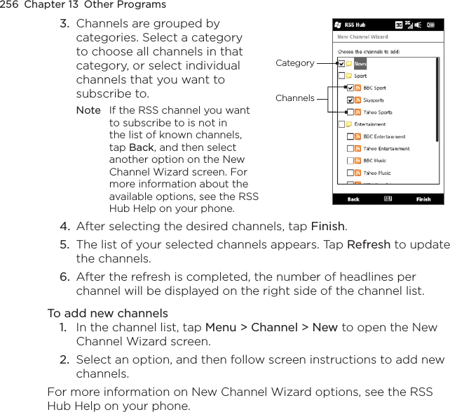 256  Chapter 13  Other Programs3.  Channels are grouped by categories. Select a category to choose all channels in that category, or select individual channels that you want to subscribe to. Note  If the RSS channel you want to subscribe to is not in the list of known channels, tap Back, and then select another option on the New Channel Wizard screen. For more information about the available options, see the RSS Hub Help on your phone.ChannelsCategory4.  After selecting the desired channels, tap Finish.5.  The list of your selected channels appears. Tap Refresh to update the channels.6.  After the refresh is completed, the number of headlines per channel will be displayed on the right side of the channel list.To add new channels1.  In the channel list, tap Menu &gt; Channel &gt; New to open the New Channel Wizard screen.2.  Select an option, and then follow screen instructions to add new channels.For more information on New Channel Wizard options, see the RSS Hub Help on your phone.
