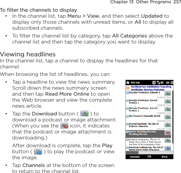 Chapter 13  Other Programs  257To filter the channels to displayIn the channel list, tap Menu &gt; View, and then select Updated to display only those channels with unread items, or All to display all subscribed channels.To filter the channel list by category, tap All Categories above the channel list and then tap the category you want to display.Viewing headlinesIn the channel list, tap a channel to display the headlines for that channel. When browsing the list of headlines, you can:Tap a headline to view the news summary. Scroll down the news summary screen and then tap Read More Online to open the Web browser and view the complete news article.Tap the Download button (   ) to download a podcast or image attachment. (When you see the   icon, it indicates that the podcast or image attachment is downloading.)After download is complete, tap the Play button (   ) to play the podcast or view the image.Tap Channels at the bottom of the screen to return to the channel list.•••••