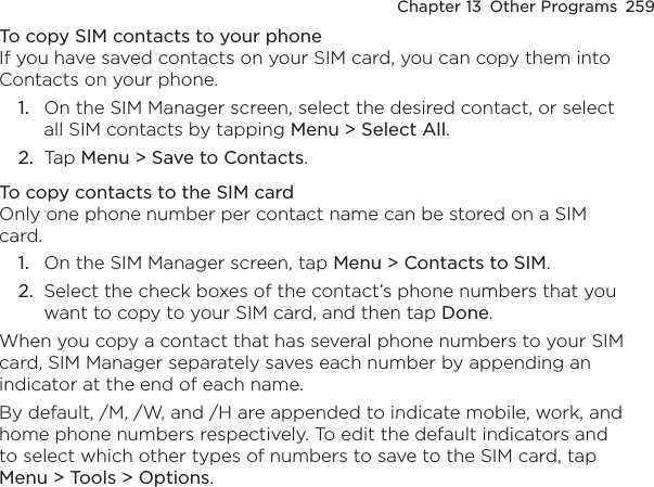 Chapter 13  Other Programs  259To copy SIM contacts to your phoneIf you have saved contacts on your SIM card, you can copy them into Contacts on your phone.1.  On the SIM Manager screen, select the desired contact, or select all SIM contacts by tapping Menu &gt; Select All.2.  Tap Menu &gt; Save to Contacts.To copy contacts to the SIM cardOnly one phone number per contact name can be stored on a SIM card.1.  On the SIM Manager screen, tap Menu &gt; Contacts to SIM.2.  Select the check boxes of the contact’s phone numbers that you want to copy to your SIM card, and then tap Done.When you copy a contact that has several phone numbers to your SIM card, SIM Manager separately saves each number by appending an indicator at the end of each name.By default, /M, /W, and /H are appended to indicate mobile, work, and home phone numbers respectively. To edit the default indicators and to select which other types of numbers to save to the SIM card, tap Menu &gt; Tools &gt; Options.