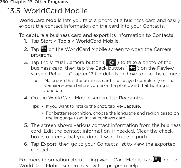 260  Chapter 13  Other Programs13.5  WorldCard MobileWorldCard Mobile lets you take a photo of a business card and easily export the contact information on the card into your Contacts.To capture a business card and export its information to Contacts1.  Tap Start &gt; Tools &gt; WorldCard Mobile.2.  Tap   on the WorldCard Mobile screen to open the Camera program.3.  Tap the Virtual Camera button (   ) to take a photo of the business card, then tap the Back button (   ) on the Review screen. Refer to Chapter 12 for details on how to use the camera.Tip  Make sure that the business card is displayed completely on the Camera screen before you take the photo, and that lighting is adequate.4.  On the WorldCard Mobile screen, tap Recognize.Tips  •  If you want to retake the shot, tap Re-Capture.  •  For better recognition, choose the language and region based on the language used in the business card.5.  The screen shows various contact information from the business card. Edit the contact information, if needed. Clear the check boxes of items that you do not want to be exported.6.  Tap Export, then go to your Contacts list to view the exported contact.For more information about using WorldCard Mobile, tap   on the WorldCard Mobile screen to view the program help.