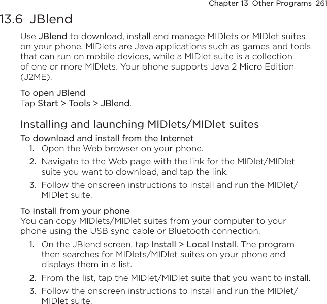 Chapter 13  Other Programs  26113.6  JBlendUse JBlend to download, install and manage MIDlets or MIDlet suites on your phone. MIDlets are Java applications such as games and tools that can run on mobile devices, while a MIDlet suite is a collection of one or more MIDlets. Your phone supports Java 2 Micro Edition (J2ME).To open JBlendTap Start &gt; Tools &gt; JBlend.Installing and launching MIDlets/MIDlet suitesTo download and install from the Internet1.  Open the Web browser on your phone.2.  Navigate to the Web page with the link for the MIDlet/MIDlet suite you want to download, and tap the link.3.  Follow the onscreen instructions to install and run the MIDlet/MIDlet suite.To install from your phoneYou can copy MIDlets/MIDlet suites from your computer to your phone using the USB sync cable or Bluetooth connection.1.  On the JBlend screen, tap Install &gt; Local Install. The program then searches for MIDlets/MIDlet suites on your phone and displays them in a list.2.  From the list, tap the MIDlet/MIDlet suite that you want to install.3.  Follow the onscreen instructions to install and run the MIDlet/MIDlet suite.