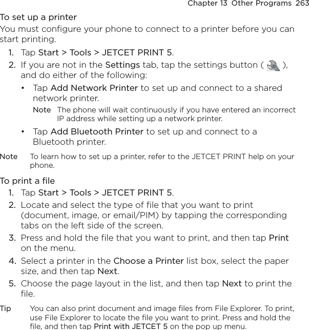 Chapter 13  Other Programs  263To set up a printerYou must configure your phone to connect to a printer before you can start printing.Tap Start &gt; Tools &gt; JETCET PRINT 5.If you are not in the Settings tab, tap the settings button (   ), and do either of the following:Tap Add Network Printer to set up and connect to a shared network printer.Note  The phone will wait continuously if you have entered an incorrect IP address while setting up a network printer.Tap Add Bluetooth Printer to set up and connect to a Bluetooth printer.Note  To learn how to set up a printer, refer to the JETCET PRINT help on your phone.To print a fileTap Start &gt; Tools &gt; JETCET PRINT 5.Locate and select the type of file that you want to print (document, image, or email/PIM) by tapping the corresponding tabs on the left side of the screen.Press and hold the file that you want to print, and then tap Print on the menu.Select a printer in the Choose a Printer list box, select the paper size, and then tap Next.Choose the page layout in the list, and then tap Next to print the file.Tip  You can also print document and image files from File Explorer. To print, use File Explorer to locate the file you want to print. Press and hold the file, and then tap Print with JETCET 5 on the pop up menu.1.2.••1.2.3.4.5.