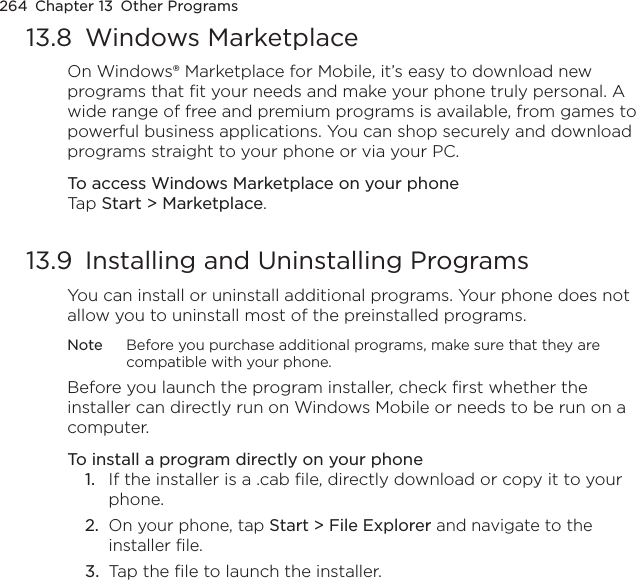 264  Chapter 13  Other Programs13.8  Windows MarketplaceOn Windows® Marketplace for Mobile, it’s easy to download new programs that fit your needs and make your phone truly personal. A wide range of free and premium programs is available, from games to powerful business applications. You can shop securely and download programs straight to your phone or via your PC.To access Windows Marketplace on your phoneTap Start &gt; Marketplace.13.9  Installing and Uninstalling ProgramsYou can install or uninstall additional programs. Your phone does not allow you to uninstall most of the preinstalled programs.Note  Before you purchase additional programs, make sure that they are compatible with your phone.Before you launch the program installer, check first whether the installer can directly run on Windows Mobile or needs to be run on a computer.To install a program directly on your phone1.  If the installer is a .cab file, directly download or copy it to your phone.2.  On your phone, tap Start &gt; File Explorer and navigate to the installer file.3.  Tap the file to launch the installer.
