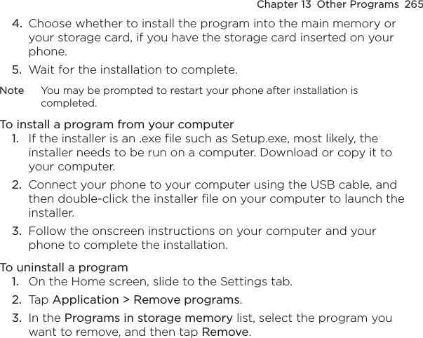 Chapter 13  Other Programs  2654.  Choose whether to install the program into the main memory or your storage card, if you have the storage card inserted on your phone.5.  Wait for the installation to complete.Note  You may be prompted to restart your phone after installation is completed.To install a program from your computer1.  If the installer is an .exe file such as Setup.exe, most likely, the installer needs to be run on a computer. Download or copy it to your computer.2.  Connect your phone to your computer using the USB cable, and then double-click the installer file on your computer to launch the installer.3.  Follow the onscreen instructions on your computer and your phone to complete the installation.To uninstall a program1.  On the Home screen, slide to the Settings tab.2.  Tap Application &gt; Remove programs.3.  In the Programs in storage memory list, select the program you want to remove, and then tap Remove.