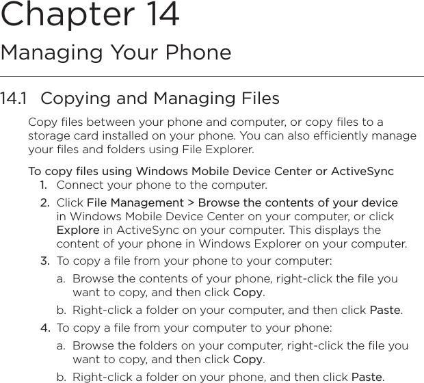 Chapter 14   Managing Your Phone14.1  Copying and Managing FilesCopy files between your phone and computer, or copy files to a storage card installed on your phone. You can also efficiently manage your files and folders using File Explorer.To copy files using Windows Mobile Device Center or ActiveSync1.  Connect your phone to the computer.2.  Click File Management &gt; Browse the contents of your device in Windows Mobile Device Center on your computer, or click Explore in ActiveSync on your computer. This displays the content of your phone in Windows Explorer on your computer.3.  To copy a file from your phone to your computer:a.  Browse the contents of your phone, right-click the file you want to copy, and then click Copy.b.  Right-click a folder on your computer, and then click Paste.4.  To copy a file from your computer to your phone:a.  Browse the folders on your computer, right-click the file you want to copy, and then click Copy.b.  Right-click a folder on your phone, and then click Paste.