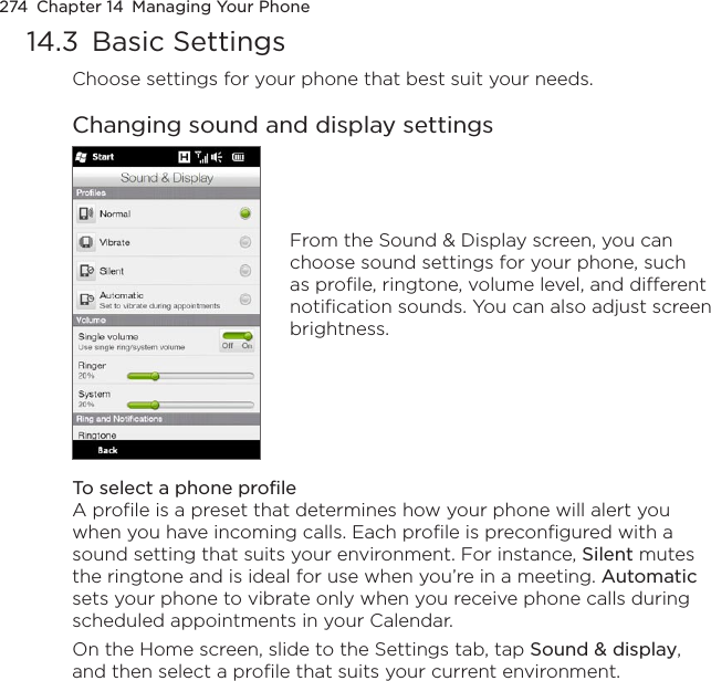 274  Chapter 14  Managing Your Phone14.3  Basic SettingsChoose settings for your phone that best suit your needs.Changing sound and display settingsFrom the Sound &amp; Display screen, you can choose sound settings for your phone, such as profile, ringtone, volume level, and different notification sounds. You can also adjust screen brightness.To select a phone profileA profile is a preset that determines how your phone will alert you when you have incoming calls. Each profile is preconfigured with a sound setting that suits your environment. For instance, Silent mutes the ringtone and is ideal for use when you’re in a meeting. Automatic sets your phone to vibrate only when you receive phone calls during scheduled appointments in your Calendar.On the Home screen, slide to the Settings tab, tap Sound &amp; display, and then select a profile that suits your current environment.