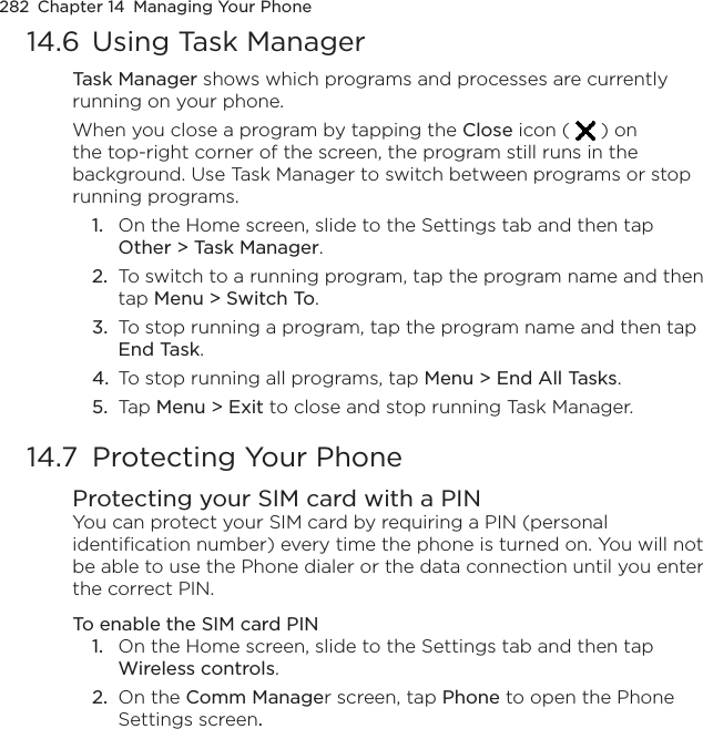 282  Chapter 14  Managing Your Phone14.6  Using Task ManagerTask Manager shows which programs and processes are currently running on your phone.When you close a program by tapping the Close icon (   ) on the top-right corner of the screen, the program still runs in the background. Use Task Manager to switch between programs or stop running programs.1.  On the Home screen, slide to the Settings tab and then tap Other &gt; Task Manager.2.  To switch to a running program, tap the program name and then tap Menu &gt; Switch To.3.  To stop running a program, tap the program name and then tap End Task.4.  To stop running all programs, tap Menu &gt; End All Tasks.5.  Tap Menu &gt; Exit to close and stop running Task Manager.14.7  Protecting Your PhoneProtecting your SIM card with a PINYou can protect your SIM card by requiring a PIN (personal identification number) every time the phone is turned on. You will not be able to use the Phone dialer or the data connection until you enter the correct PIN.To enable the SIM card PIN1.  On the Home screen, slide to the Settings tab and then tap Wireless controls.2.  On the Comm Manager screen, tap Phone to open the Phone Settings screen.