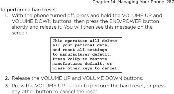 Chapter 14  Managing Your Phone  287To perform a hard reset1.  With the phone turned off, press and hold the VOLUME UP and VOLUME DOWN buttons, then press the END/POWER button shortly and release it. You will then see this message on the screen.This operation will delete all your personal data, and reset all settings to manufacturer default. Press VolUp to restore manufacturer default, or press other keys to cancel.2.  Release the VOLUME UP and VOLUME DOWN buttons.3.  Press the VOLUME UP button to perform the hard reset, or press any other button to cancel the reset.