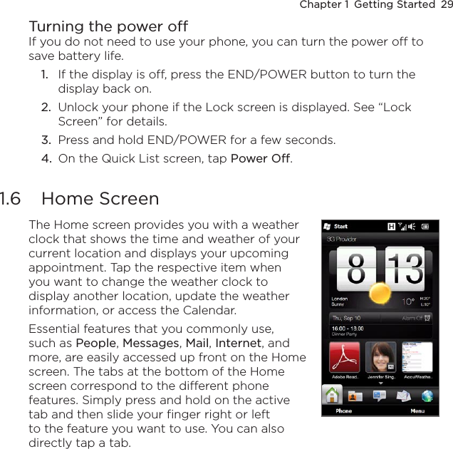 Chapter 1  Getting Started  29Turning the power offIf you do not need to use your phone, you can turn the power off to save battery life.1.  If the display is off, press the END/POWER button to turn the display back on.2.  Unlock your phone if the Lock screen is displayed. See “Lock Screen” for details.3.  Press and hold END/POWER for a few seconds.4.  On the Quick List screen, tap Power Off.1.6  Home ScreenThe Home screen provides you with a weather clock that shows the time and weather of your current location and displays your upcoming appointment. Tap the respective item when you want to change the weather clock to display another location, update the weather information, or access the Calendar.Essential features that you commonly use, such as People, Messages, Mail, Internet, and more, are easily accessed up front on the Home screen. The tabs at the bottom of the Home screen correspond to the different phone features. Simply press and hold on the active tab and then slide your finger right or left to the feature you want to use. You can also directly tap a tab.