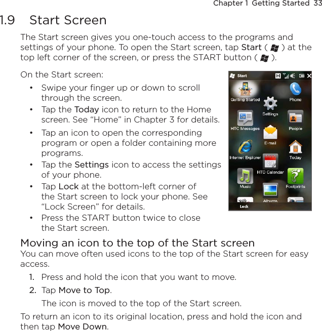 Chapter 1  Getting Started  331.9  Start ScreenThe Start screen gives you one-touch access to the programs and settings of your phone. To open the Start screen, tap Start (   ) at the top left corner of the screen, or press the START button (   ).On the Start screen:Swipe your finger up or down to scroll through the screen.Tap the Today icon to return to the Home screen. See “Home” in Chapter 3 for details.Tap an icon to open the corresponding program or open a folder containing more programs.Tap the Settings icon to access the settings of your phone.Tap Lock at the bottom-left corner of the Start screen to lock your phone. See “Lock Screen” for details.Press the START button twice to close the Start screen.••••••Moving an icon to the top of the Start screenYou can move often used icons to the top of the Start screen for easy access.1.  Press and hold the icon that you want to move.2.  Tap Move to Top.The icon is moved to the top of the Start screen.To return an icon to its original location, press and hold the icon and then tap Move Down.