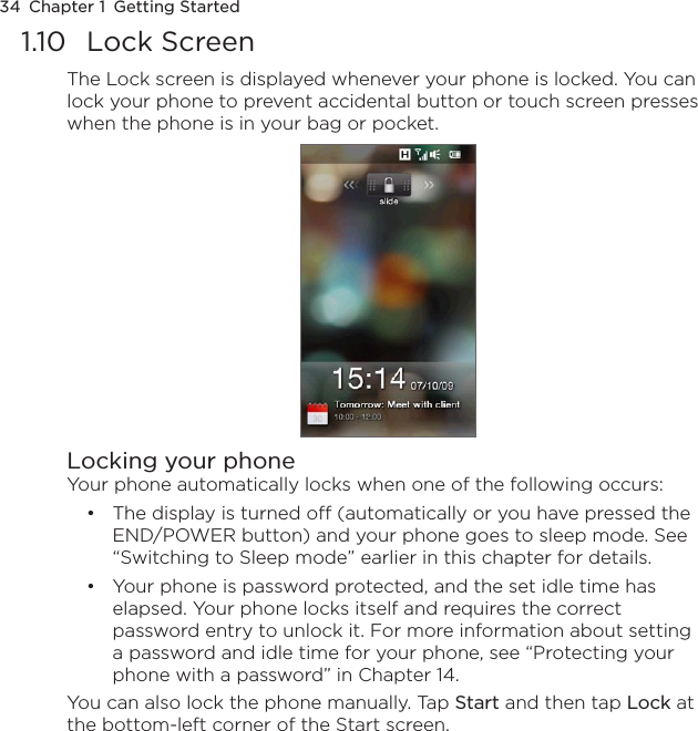 34  Chapter 1  Getting Started1.10  Lock ScreenThe Lock screen is displayed whenever your phone is locked. You can lock your phone to prevent accidental button or touch screen presses when the phone is in your bag or pocket.Locking your phoneYour phone automatically locks when one of the following occurs:The display is turned off (automatically or you have pressed the END/POWER button) and your phone goes to sleep mode. See “Switching to Sleep mode” earlier in this chapter for details.Your phone is password protected, and the set idle time has elapsed. Your phone locks itself and requires the correct password entry to unlock it. For more information about setting a password and idle time for your phone, see “Protecting your phone with a password” in Chapter 14.You can also lock the phone manually. Tap Start and then tap Lock at the bottom-left corner of the Start screen.••