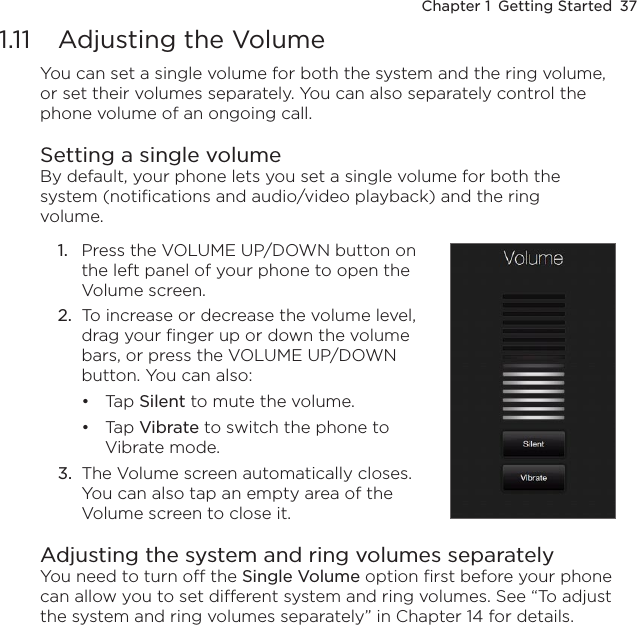 Chapter 1  Getting Started  371.11  Adjusting the VolumeYou can set a single volume for both the system and the ring volume, or set their volumes separately. You can also separately control the phone volume of an ongoing call.Setting a single volumeBy default, your phone lets you set a single volume for both the system (notifications and audio/video playback) and the ring volume.1.  Press the VOLUME UP/DOWN button on the left panel of your phone to open the Volume screen.2.  To increase or decrease the volume level, drag your finger up or down the volume bars, or press the VOLUME UP/DOWN button. You can also:Tap Silent to mute the volume.Tap Vibrate to switch the phone to Vibrate mode.3.  The Volume screen automatically closes. You can also tap an empty area of the Volume screen to close it.••Adjusting the system and ring volumes separatelyYou need to turn off the Single Volume option first before your phone can allow you to set different system and ring volumes. See “To adjust the system and ring volumes separately” in Chapter 14 for details.