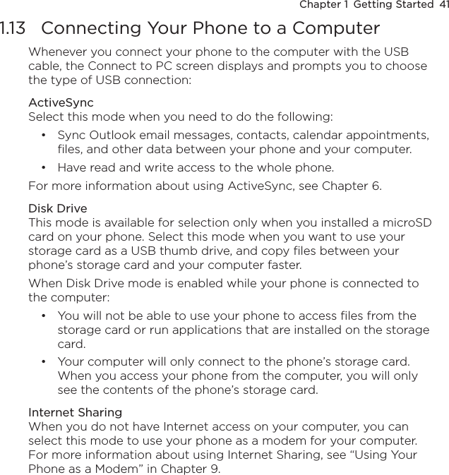 Chapter 1  Getting Started  411.13  Connecting Your Phone to a ComputerWhenever you connect your phone to the computer with the USB cable, the Connect to PC screen displays and prompts you to choose the type of USB connection:ActiveSyncSelect this mode when you need to do the following:Sync Outlook email messages, contacts, calendar appointments, files, and other data between your phone and your computer.Have read and write access to the whole phone.For more information about using ActiveSync, see Chapter 6.Disk DriveThis mode is available for selection only when you installed a microSD card on your phone. Select this mode when you want to use your storage card as a USB thumb drive, and copy files between your phone’s storage card and your computer faster.When Disk Drive mode is enabled while your phone is connected to the computer:You will not be able to use your phone to access files from the storage card or run applications that are installed on the storage card.Your computer will only connect to the phone’s storage card. When you access your phone from the computer, you will only see the contents of the phone’s storage card.Internet SharingWhen you do not have Internet access on your computer, you can select this mode to use your phone as a modem for your computer. For more information about using Internet Sharing, see “Using Your Phone as a Modem” in Chapter 9. ••••